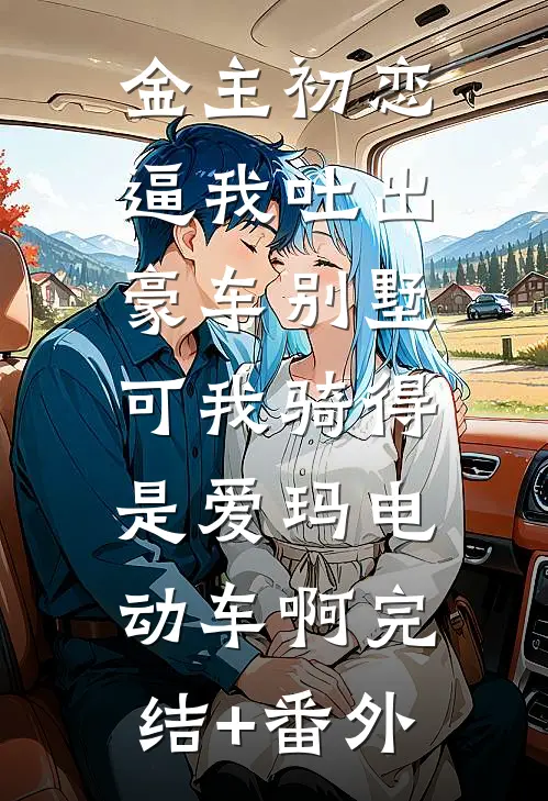 金主初恋逼我吐出豪车别墅，可我骑得是爱玛电动车啊完结+番外