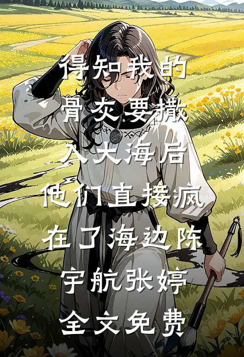 得知我的骨灰要撒入大海后，他们直接疯在了海边陈宇航张婷全文免费