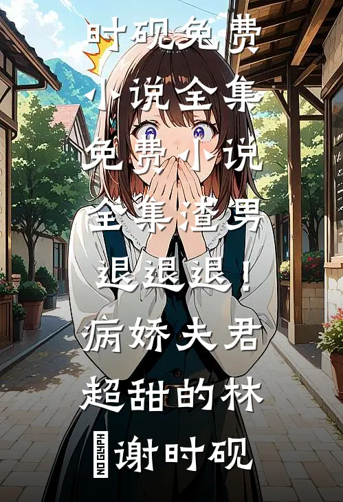 渣男退退退！病娇夫君超甜的(林妧谢时砚)免费小说全集_免费小说全集渣男退退退！病娇夫君超甜的林妧谢时砚