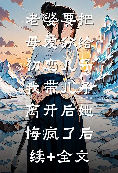 老婆要把母爱分给初恋儿子，我带儿子离开后她悔疯了后续+全文