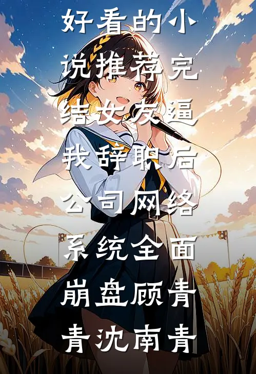 女友逼我辞职后，公司网络系统全面崩盘(顾青青沈南青)免费小说完结_好看的小说推荐完结女友逼我辞职后，公司网络系统全面崩盘(顾青青沈南青)