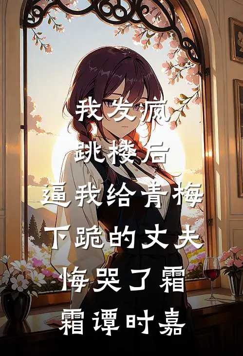 我发疯跳楼后，逼我给青梅下跪的丈夫悔哭了霜霜谭时嘉