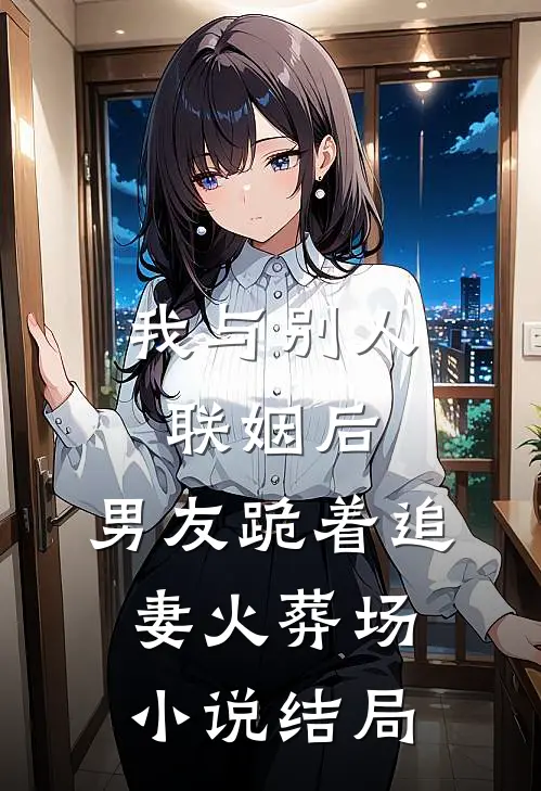 我与别人联姻后，男友跪着追妻火葬场小说结局