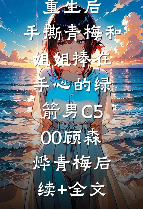 重生后，手撕青梅和姐姐捧在手心的绿箭男C500顾森烨青梅后续+全文