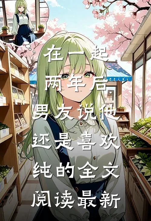 在一起两年后，男友说他还是喜欢纯的全文阅读最新
