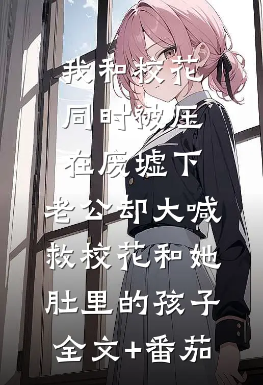我和校花同时被压在废墟下，老公却大喊救校花和她肚里的孩子全文+番茄