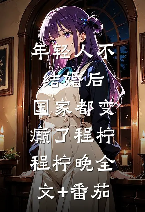 年轻人不结婚后，国家都变癫了程柠程柠晚全文+番茄