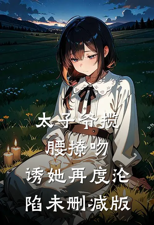 太子爷揽腰撩吻，诱她再度沦陷未删减版