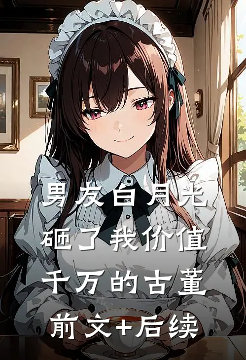 男友白月光砸了我价值千万的古董前文+后续