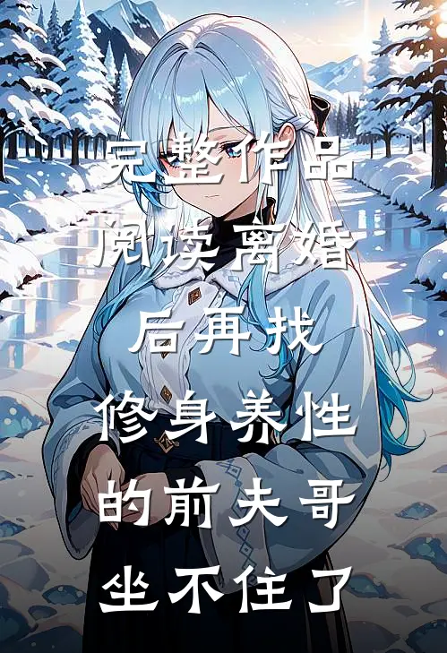 完整作品阅读离婚后再找，修身养性的前夫哥坐不住了