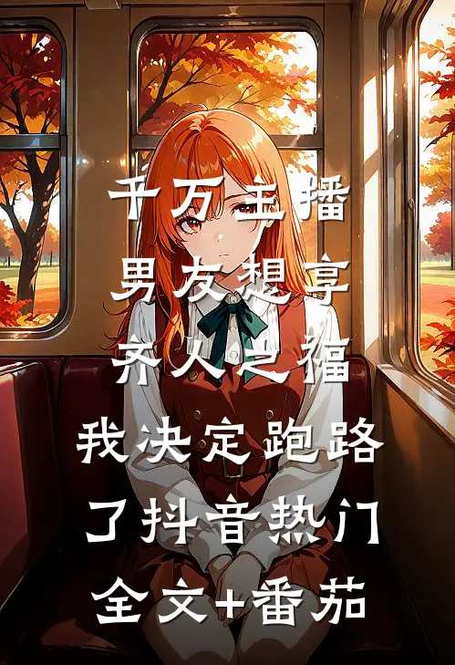 千万主播男友想享齐人之福，我决定跑路了抖音热门全文+番茄