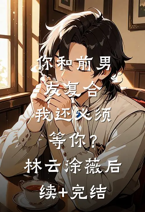 你和前男友复合，我还必须等你？林云涂薇后续+完结