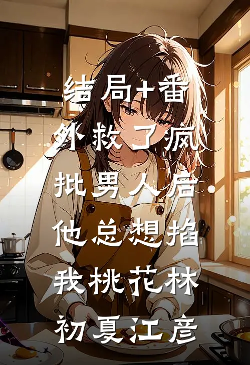 结局+番外救了疯批男人后，他总想掐我桃花林初夏江彦