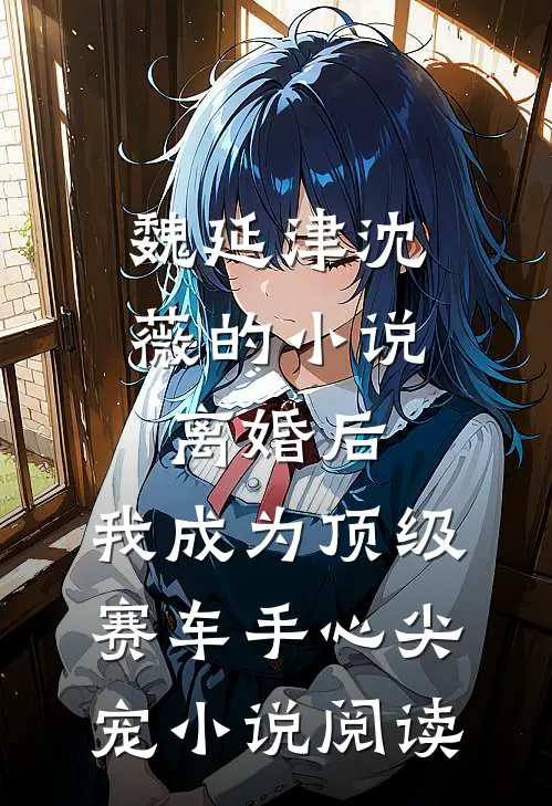 魏延津沈薇的小说离婚后，我成为顶级赛车手心尖宠小说阅读