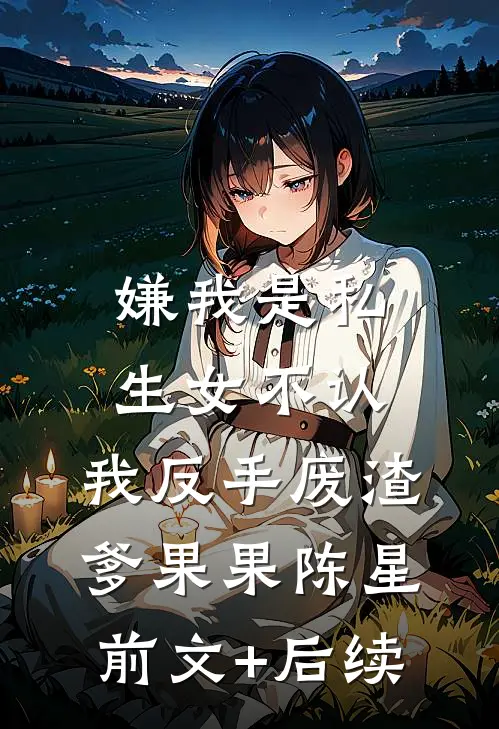 嫌我是私生女不认，我反手废渣爹果果陈星前文+后续