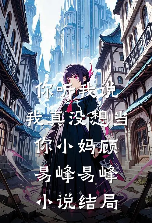 你听我说，我真没想当你小妈顾易峰易峰小说结局