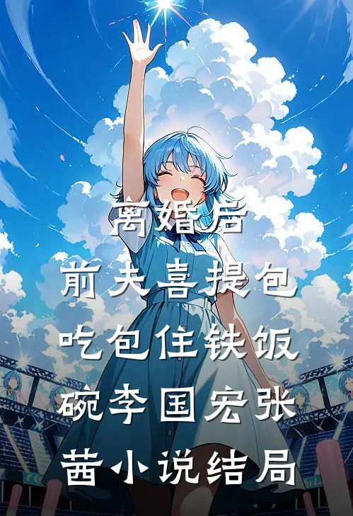 离婚后，前夫喜提包吃包住铁饭碗李国宏张茜小说结局