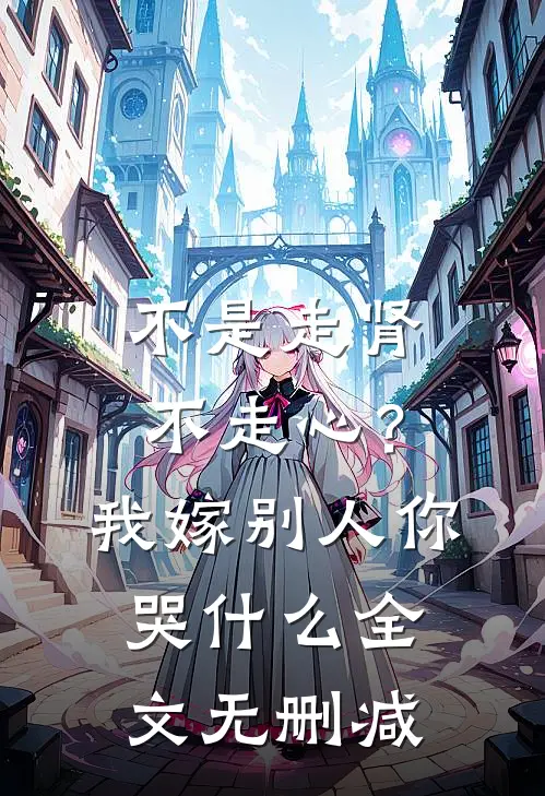不是走肾不走心？我嫁别人你哭什么全文无删减