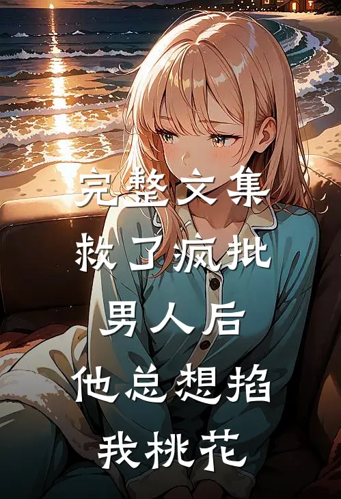 完整文集救了疯批男人后，他总想掐我桃花
