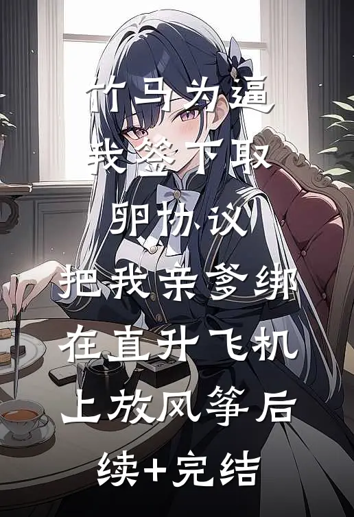 竹马为逼我签下取卵协议，把我亲爹绑在直升飞机上放风筝后续+完结
