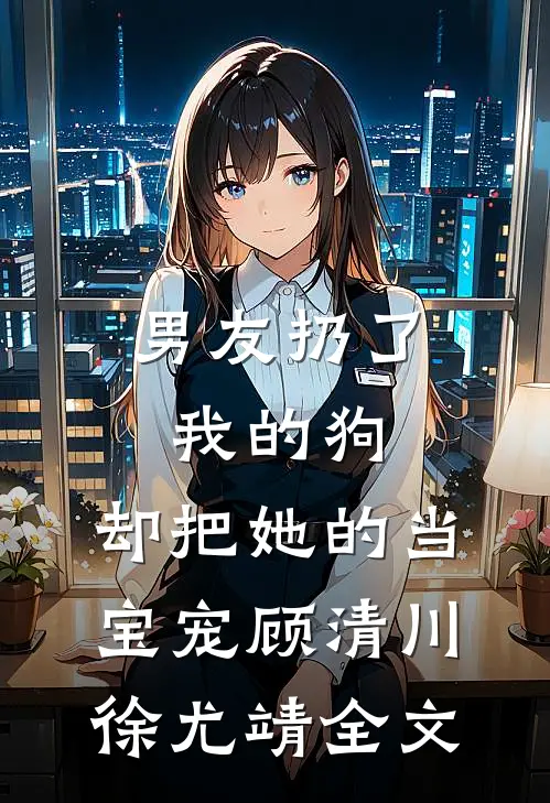 男友扔了我的狗，却把她的当宝宠顾清川徐尤靖全文