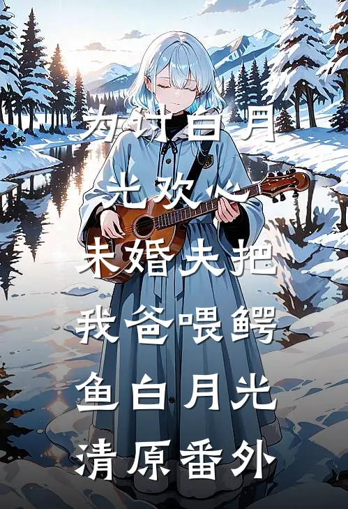 为讨白月光欢心，未婚夫把我爸喂鳄鱼白月光清原 番外