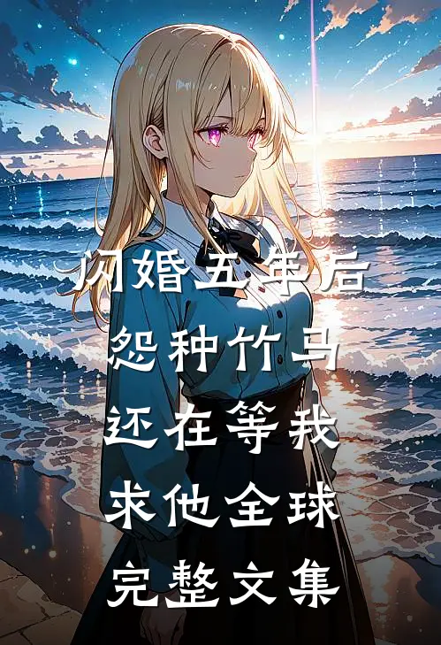 闪婚五年后，怨种竹马还在等我求他全球完整文集