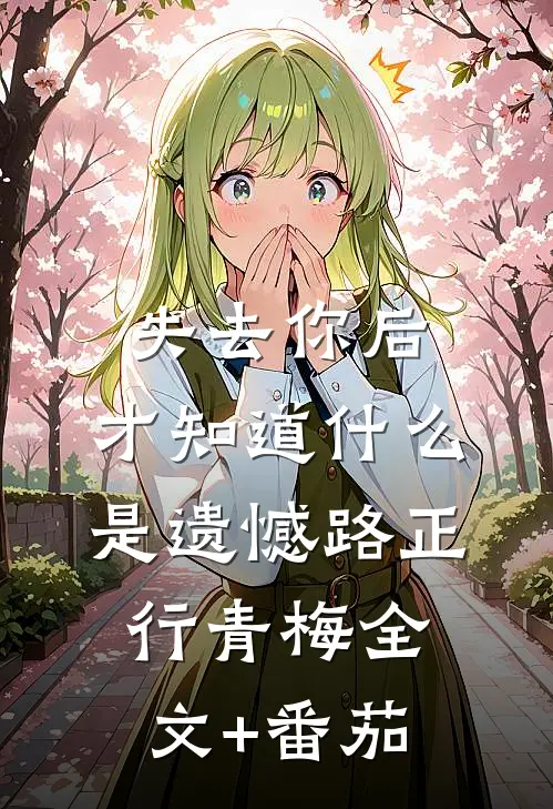失去你后，才知道什么是遗憾路正行青梅全文+番茄