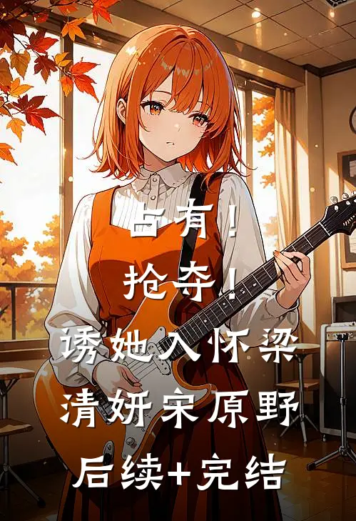 占有！抢夺！诱她入怀梁清妍宋原野后续+完结
