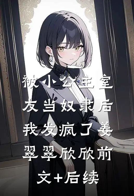 被小公主室友当奴隶后，我发疯了姜翠翠欣欣前文+后续