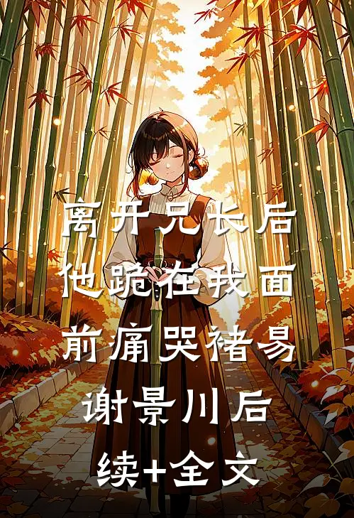 离开兄长后，他跪在我面前痛哭褚易谢景川后续+全文