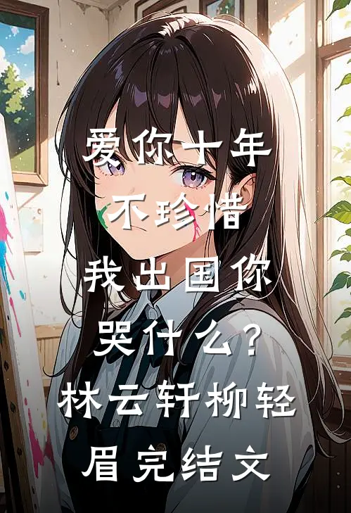 爱你十年不珍惜，我出国你哭什么？林云轩柳轻眉完结文