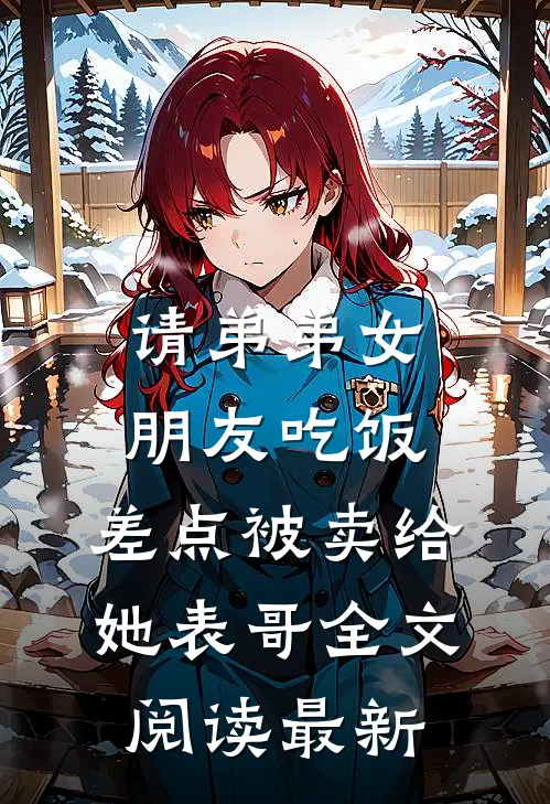请弟弟女朋友吃饭，差点被卖给她表哥全文阅读最新