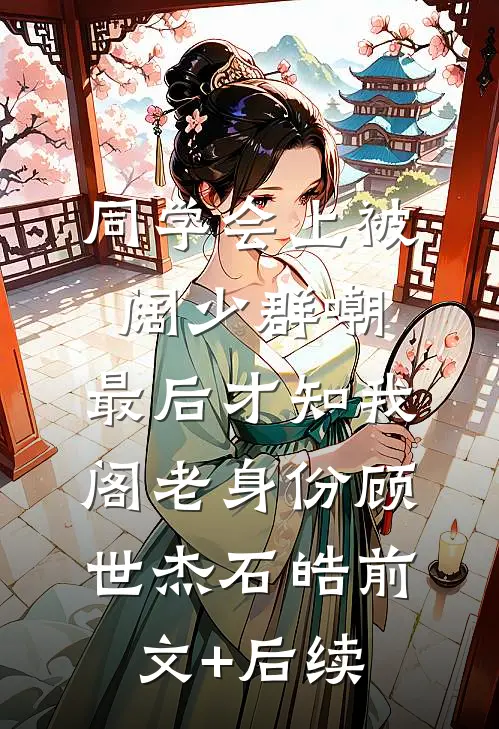 同学会上被阔少群嘲，最后才知我阁老身份顾世杰石皓前文+后续