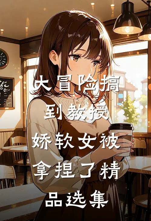 大冒险搞到教授，娇软女被拿捏了精品选集