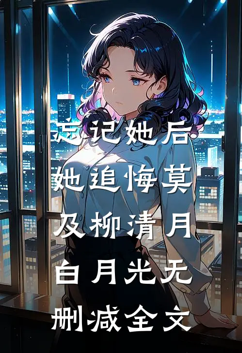 忘记她后，她追悔莫及柳清月白月光无删减全文