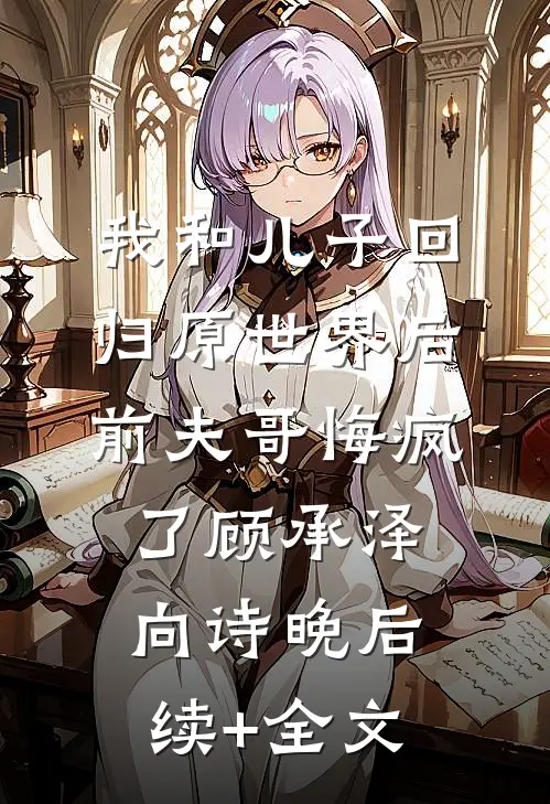 我和儿子回归原世界后，前夫哥悔疯了顾承泽向诗晚后续+全文