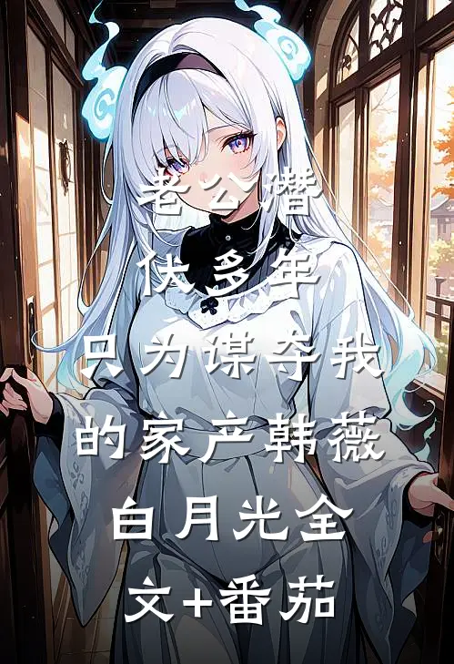 老公潜伏多年，只为谋夺我的家产韩薇白月光全文+番茄