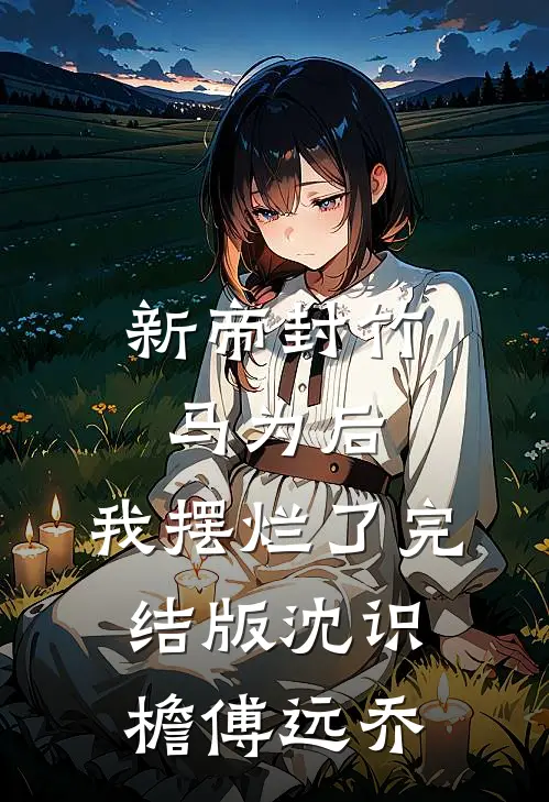 新帝封竹马为后，我摆烂了完结版沈识檐傅远乔