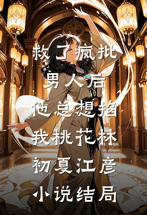 救了疯批男人后，他总想掐我桃花林初夏江彦小说结局