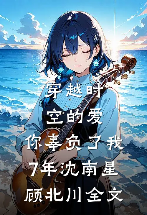 穿越时空的爱，你辜负了我7年沈南星顾北川全文