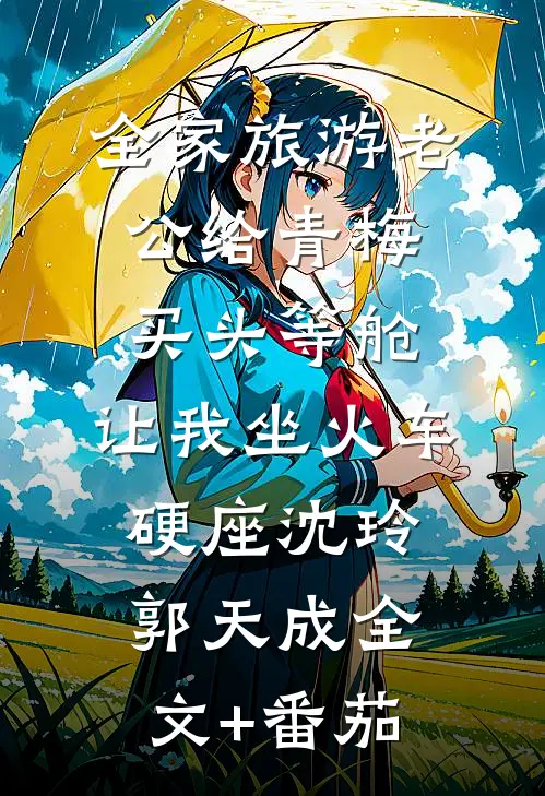 全家旅游老公给青梅买头等舱，让我坐火车硬座沈玲郭天成全文+番茄