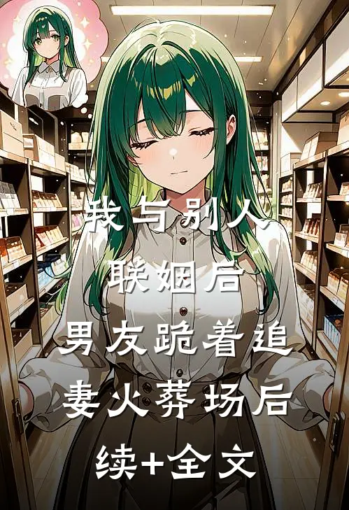我与别人联姻后，男友跪着追妻火葬场后续+全文