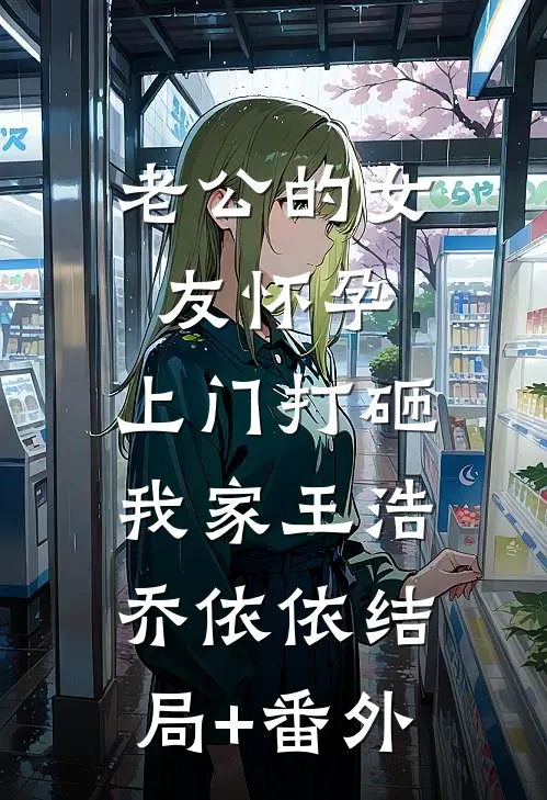 老公的女友怀孕，上门打砸我家王浩乔依依结局+番外