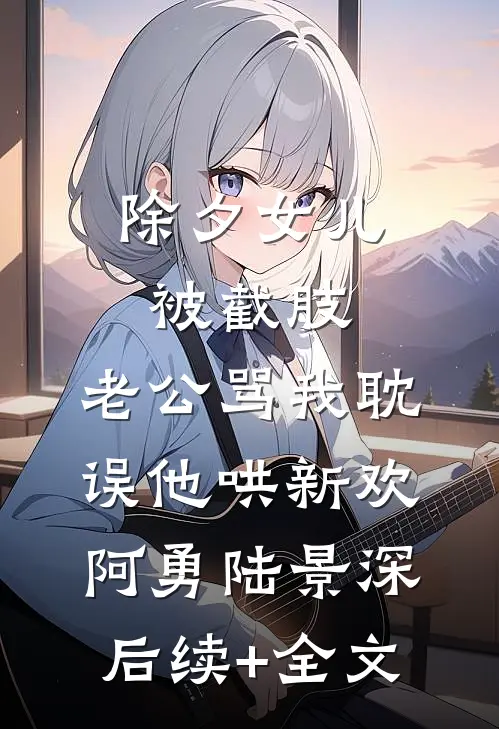 除夕女儿被截肢，老公骂我耽误他哄新欢阿勇陆景深后续+全文
