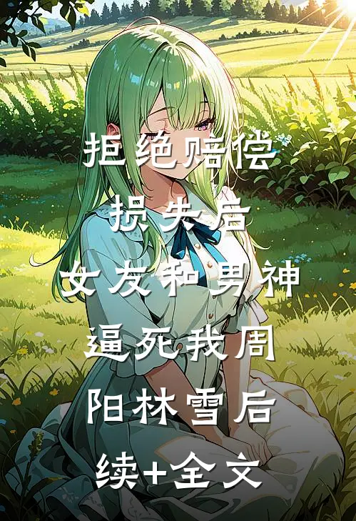 拒绝赔偿损失后，女友和男神逼死我周阳林雪后续+全文