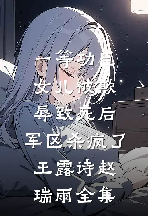 一等功臣女儿被欺辱致死后，军区杀疯了王露诗赵瑞雨全集