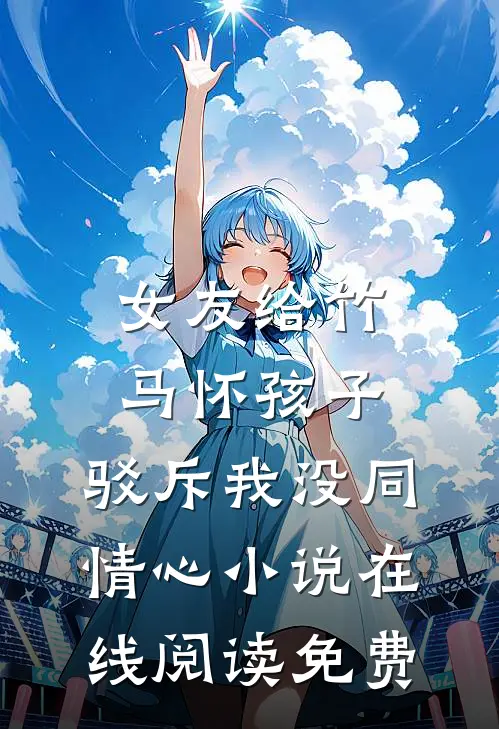 女友给竹马怀孩子，驳斥我没同情心小说在线阅读免费