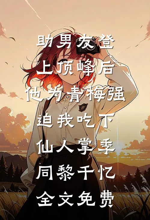 助男友登上顶峰后，他为青梅强迫我吃下仙人掌季同黎千忆全文免费