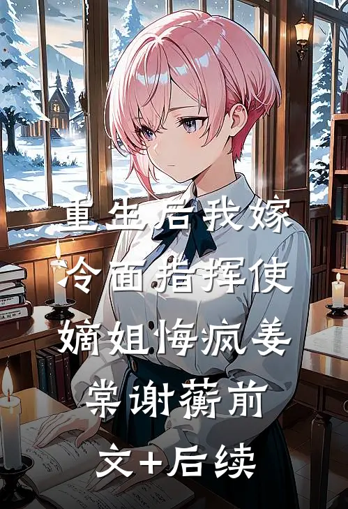 重生后我嫁冷面指挥使，嫡姐悔疯姜棠谢蘅前文+后续